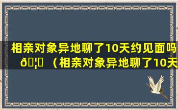 相亲对象异地聊了10天约见面吗 🦁 （相亲对象异地聊了10天约见面吗正常吗）